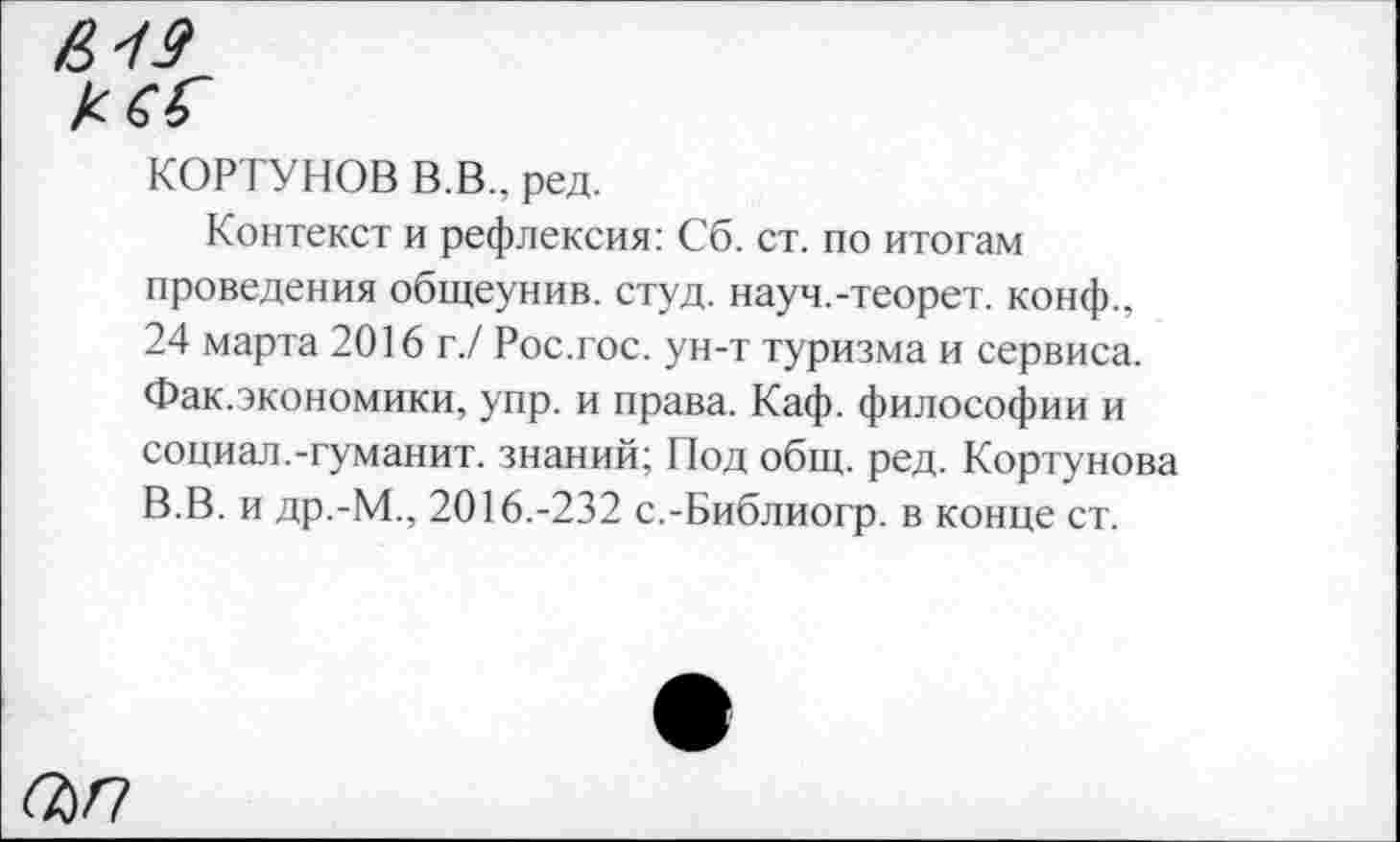 ﻿£19
КОРТУНОВ В.В.. ред.
Контекст и рефлексия: Сб. ст. по итогам проведения общеунив. студ. науч.-теорет. конф., 24 марта 2016 г./ Рос.гос. ун-т туризма и сервиса. Фак.экономики, упр. и права. Каф. философии и социал.-гуманит. знаний; Под общ. ред. Кортунова В.В. и др.-М., 2016.-232 с.-Библиогр. в конце ст.
ап